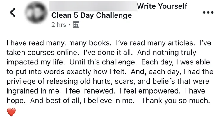 Post from a past challenge student, name blurred for privacy: I have read many many books, taken courses online, and nothing truly impacted my life until this challenge. I feel renewed. I believe in me.