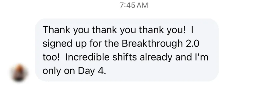 Instagram message from a Day 4 student: Thank you thank you thank you! I signed up for the Breakthrough 2.0 too! Incredible shifts already and I'm only on Day 4.